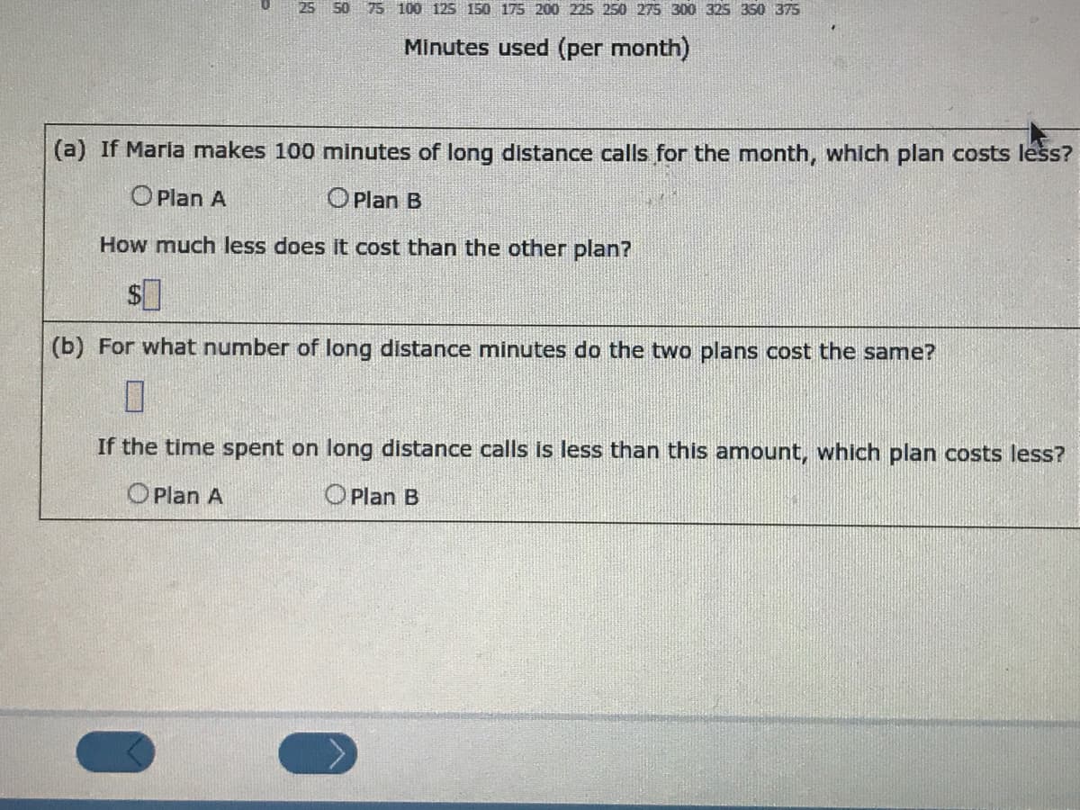 25 50 75 100 125 150 175 200 225 250 275 300 325 350 375
Minutes used (per month)
(a) If Maria makes 100 minutes of long distance calls for the month, which plan costs less?
O Plan A
OPlan B
How much less does it cost than the other plan?
(b) For what number of long distance minutes do the two plans cost the same?
If the time spent on long distance calls is less than this amount, which plan costs less?
OPlan A
OPlan B
