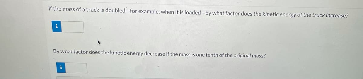 If the mass of a truck is doubled-for example, when it is loaded-by what factor does the kinetic energy of the truck increase?
By what factor does the kinetic energy decrease if the mass is one tenth of the original mass?
