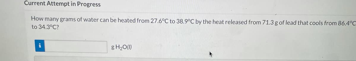 Current Attempt in Progress
How many grams of water can be heated from 27.6°C to 38.9°C by the heat released from 71.3 g of lead that cools from 86.4°C
to 34.3°C?
i
g H2O(1)
