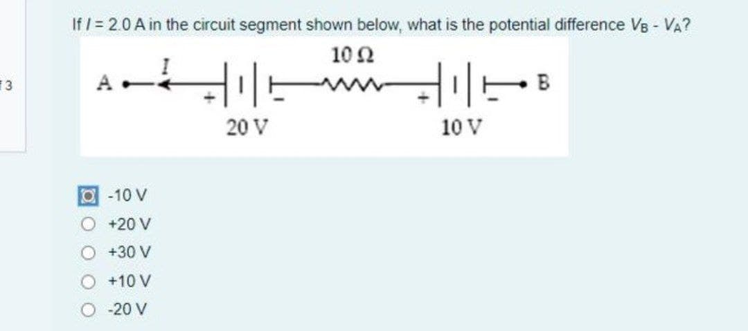 If / = 2.0 A in the circuit segment shown below, what is the potential difference VB - VA?
10 Ω
E3
B
20 V
10 V
O-10 V
O +20 V
+30 V
+10 V
-20 V
