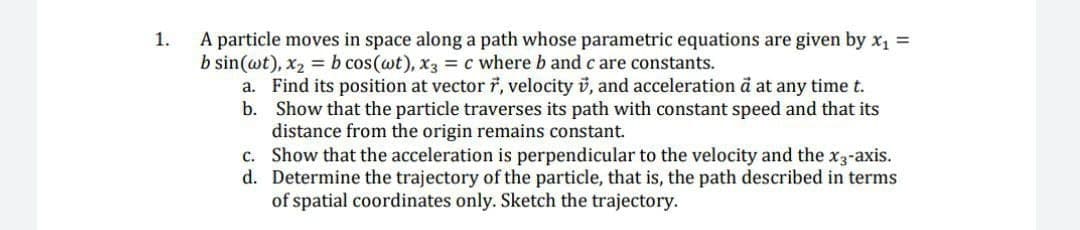 A particle moves in space along a path whose parametric equations are given by x1 =
b sin(wt), x2 = b cos(wt), x3 = c where b and c are constants.
a. Find its position at vector 7, velocity v, and acceleration å at any time t.
b. Show that the particle traverses its path with constant speed and that its
distance from the origin remains constant.
c. Show that the acceleration is perpendicular to the velocity and the x3-axis.
d. Determine the trajectory of the particle, that is, the path described in terms
of spatial coordinates only. Sketch the trajectory.
1.
