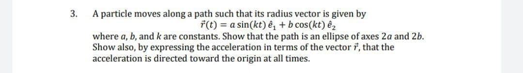 3.
A particle moves along a path such that its radius vector is given by
F(t) = a sin(kt) ê, + b cos(kt) ê,
where a, b, and k are constants. Show that the path is an ellipse of axes 2a and 2b.
Show also, by expressing the acceleration in terms of the vector 7, that the
acceleration is directed toward the origin at all times.
