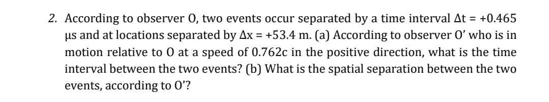 2. According to observer 0, two events occur separated by a time interval At = +0.465
us and at locations separated by Ax = +53.4 m. (a) According to observer O' who is in
motion relative to 0 at a speed of 0.762c in the positive direction, what is the time
interval between the two events? (b) What is the spatial separation between the two
events, according to O'?
