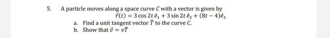 A particle moves along a space curve C with a vector is given by
F(t) = 3 cos 2t ê, + 3 sin 2t ê2+ (8t - 4)ês
5.
a. Find a unit tangent vector T to the curve C.
b. Show thati = vĩ
