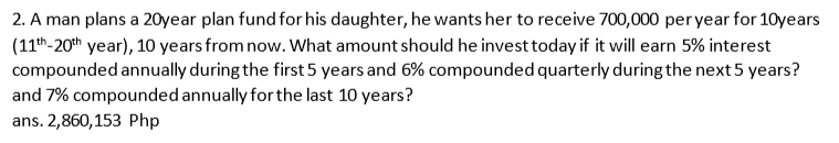 2. A man plans a 20year plan fund for his daughter, he wants her to receive 700,000 per year for 10years
(11th-20th year), 10 years from now. What amount should he invest today if it will earn 5% interest
compounded annually during the first 5 years and 6% compounded quarterly during the next 5 years?
and 7% compounded annually for the last 10 years?
ans. 2,860,153 Php

