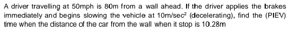 A driver travelling at 50mph is 80m from a wall ahead. If the driver applies the brakes
immediately and begins slowing the vehicle at 10m/sec? (decelerating), find the (PIEV)
time when the distance of the car from the wall when it stop is 10.28m
