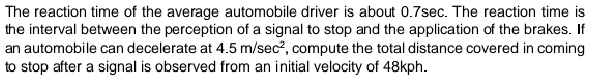 The reaction time of the average automobile driver is about 0.7sec. The reaction time is
the interval between the perception of a signal to stop and the application of the brakes. If
an automobile can decelerate at 4.5 m/sec?, compute the total distance covered in coming
to stop after a signal is observed from an initial velocity of 48kph.
