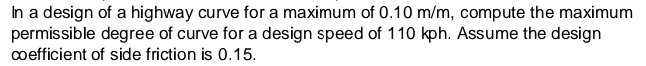 In a design of a highway curve for a maximum of 0.10 m/m, compute the maximum
permissible degree of curve for a design speed of 110 kph. Assume the design
coefficient of side friction is 0.15.
