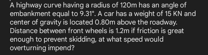 A highway curve having a radius of 120m has an angle of
embankment equal to 9.31°. A car has a weight of 15 KN and
center of gravity is located 0.80m above the roadway.
Distance between front wheels is 1.2m if friction is great
enough to prevent skidding, at what speed would
overturning impend?
