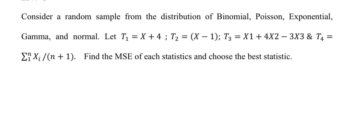 Consider a random sample from the distribution of Binomial, Poisson, Exponential,
Gamma, and normal. Let T1 = X + 4 ; T2 = (X – 1); T3 = X1+4X2 – 3X3 & T4 =
E7 X; /(n + 1). Find the MSE of each statistics and choose the best statistic.
