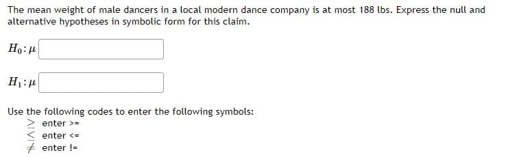 The mean weight of male dancers in a local modern dance company is at most 188 lbs. Express the null and
alternative hypotheses in symbolic form for this claim.
Ho:
H₁:μ
Use the following codes to enter the following symbols:
enter >=
enter <=
enter !=