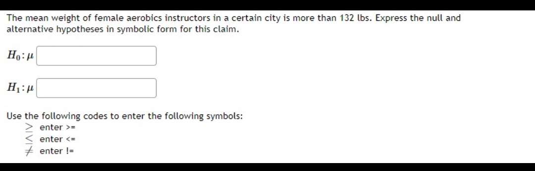 The mean weight of female aerobics instructors in a certain city is more than 132 lbs. Express the null and
alternative hypotheses in symbolic form for this claim.
Ho:
H₁:
Use the following codes to enter the following symbols:
enter >=
enter <=
enter !=
AIVIK