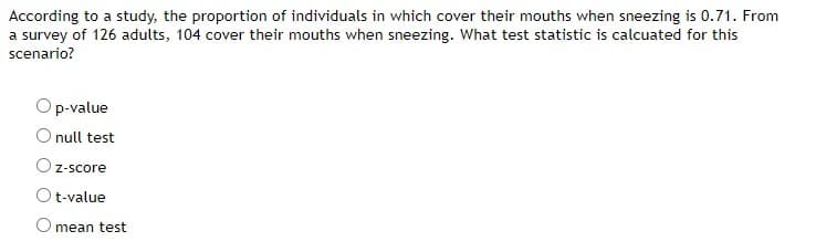 According to a study, the proportion of individuals in which cover their mouths when sneezing is 0.71. From
a survey of 126 adults, 104 cover their mouths when sneezing. What test statistic is calcuated for this
scenario?
p-value
O null test
z-score
t-value
mean test