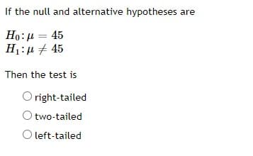 If the null and alternative hypotheses are
Ho: μ = 45
H₁:μ # 45
Then the test is
Oright-tailed
O two-tailed
O left-tailed