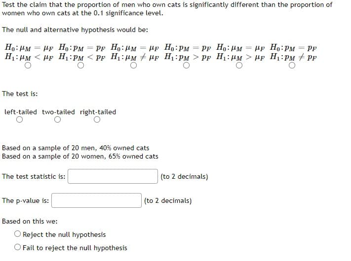 Test the claim that the proportion of men who own cats is significantly different than the proportion of
women who own cats at the 0.1 significance level.
The null and alternative hypothesis would be:
-
Ho: PM PF Ho: PM
=
HF
=
HF Ho: PM
Ho: PM
= HF Ho: PM = PF Ho: PM
H₁: PMPF H₁:PM <PF H₁: M
PF
F H₁:PM > PF H₁:PM> HF H₁:PM #PF
The test is:
left-tailed two-tailed right-tailed
O
Based on a sample of 20 men, 40% owned cats
Based on a sample of 20 women, 65% owned cats
The test statistic is:
(to 2 decimals)
The p-value is:
Based on this we:
Reject the null hypothesis
O Fail to reject the null hypothesis
(to 2 decimals)