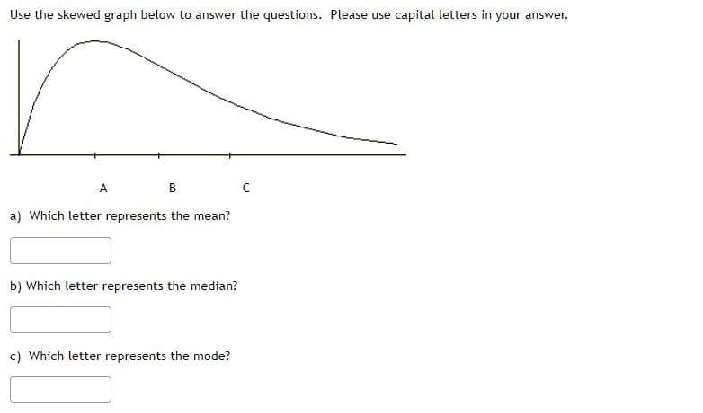 Use the skewed graph below to answer the questions. Please use capital letters in your answer.
A
B
a) Which letter represents the mean?
b) Which letter represents the median?
c) Which letter represents the mode?