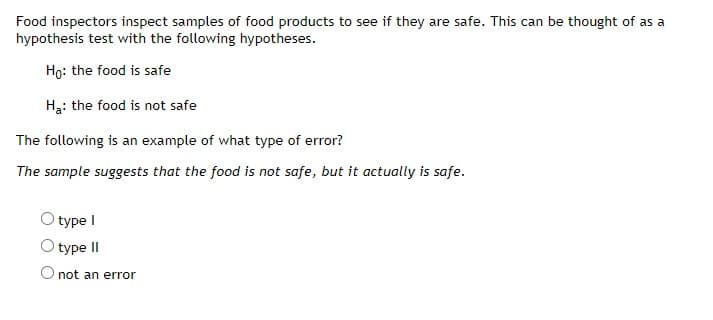 Food inspectors inspect samples of food products to see if they are safe. This can be thought of as a
hypothesis test with the following hypotheses.
Ho: the food is safe
Ha: the food is not safe
The following is an example of what type of error?
The sample suggests that the food is not safe, but it actually is safe.
type I
type II
O not an error