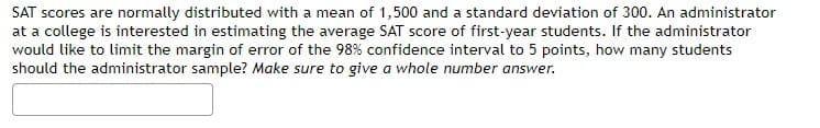 SAT scores are normally distributed with a mean of 1,500 and a standard deviation of 300. An administrator
at a college is interested in estimating the average SAT score of first-year students. If the administrator
would like to limit the margin of error of the 98% confidence interval to 5 points, how many students
should the administrator sample? Make sure to give a whole number answer.
