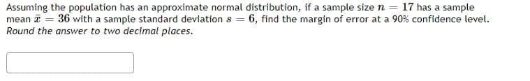 17 has a sample
Assuming the population has an approximate normal distribution, if a sample size n =
mean = 36 with a sample standard deviation s = 6, find the margin of error at a 90% confidence level.
Round the answer to two decimal places.