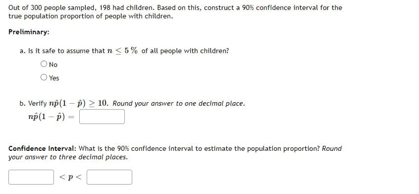 Out of 300 people sampled, 198 had children. Based on this, construct a 90% confidence interval for the
true population proportion of people with children.
Preliminary:
a. Is it safe to assume that n < 5% of all people with children?
O No
Yes
b. Verify np (1-2) > 10. Round your answer to one decimal place.
np(1 - p)
=
Confidence Interval: What is the 90% confidence interval to estimate the population proportion? Round
your answer to three decimal places.
< p <