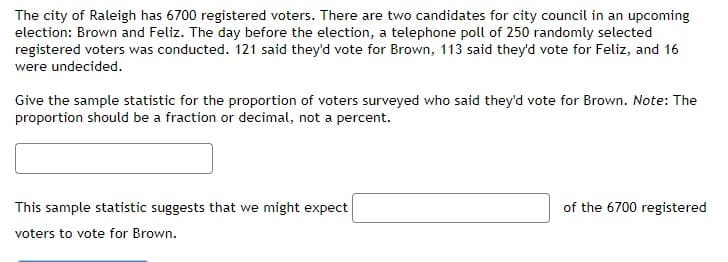 The city of Raleigh has 6700 registered voters. There are two candidates for city council in an upcoming
election: Brown and Feliz. The day before the election, a telephone poll of 250 randomly selected
registered voters was conducted. 121 said they'd vote for Brown, 113 said they'd vote for Feliz, and 16
were undecided.
Give the sample statistic for the proportion of voters surveyed who said they'd vote for Brown. Note: The
proportion should be a fraction or decimal, not a percent.
This sample statistic suggests that we might expect
of the 6700 registered
voters to vote for Brown.