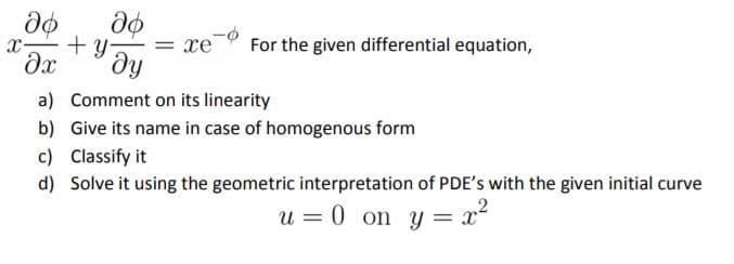 + y
ду
= xe
For the given differential equation,
a) Comment on its linearity
b) Give its name in case of homogenous form
c) Classify it
d) Solve it using the geometric interpretation of PDE's with the given initial curve
u = 0 on y = x
