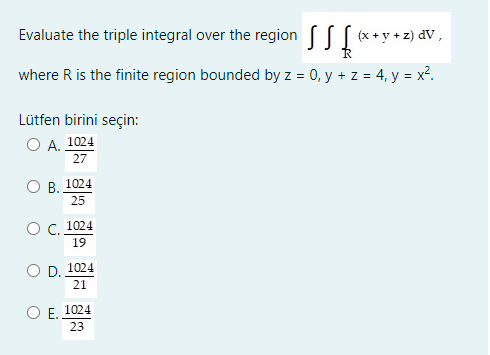 Evaluate the triple integral over the region [ (x+ y + z) dV,
where R is the finite region bounded by z = 0, y + z = 4, y = x².
Lütfen birini seçin:
А. 1024
27
О В. 1024
25
ОС. 1024
19
O D. 1024
21
O E. 1024
23
