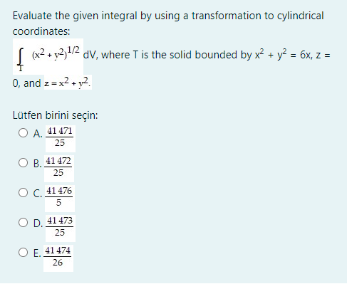Evaluate the given integral by using a transformation to cylindrical
coordinates:
(x2 + y234/2
dv, where T is the solid bounded by x + y² = 6x, z =
0, and z=x2 +
Lütfen birini seçin:
O A. 41 471
25
O B.
41 472
25
Ос. 41476
O D. 41 473
25
41 474
Е.
26
