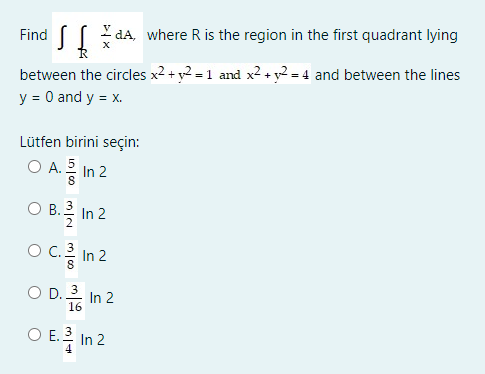 Find S
I da, where R is the region in the first quadrant lying
between the circles x2 + y2 = 1 and x2+ y2 = 4 and between the lines
y = 0 and y = x.
Lütfen birini seçin:
O A. In 2
O B.을 In 2
Oc. 3
C.를 In 2
) D.흡 In 2
O D. 3
16
O E. 3
In 2
