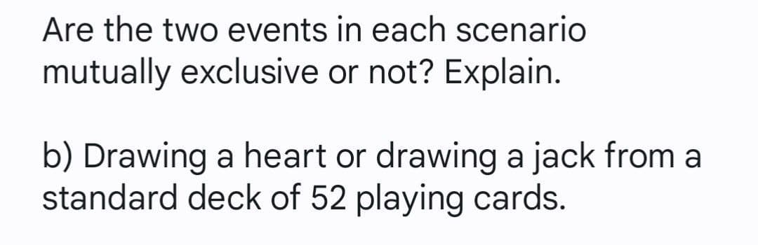 Are the two events in each scenario
mutually exclusive or not? Explain.
b) Drawing a heart or drawing a jack from a
standard deck of 52 playing cards.
