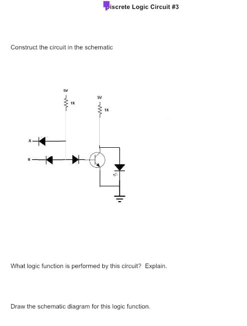 Construct the circuit in the schematic
SV
1K
piscrete Logic Circuit #3
5V
1K
Is
What logic function is performed by this circuit? Explain.
Draw the schematic diagram for this logic function.