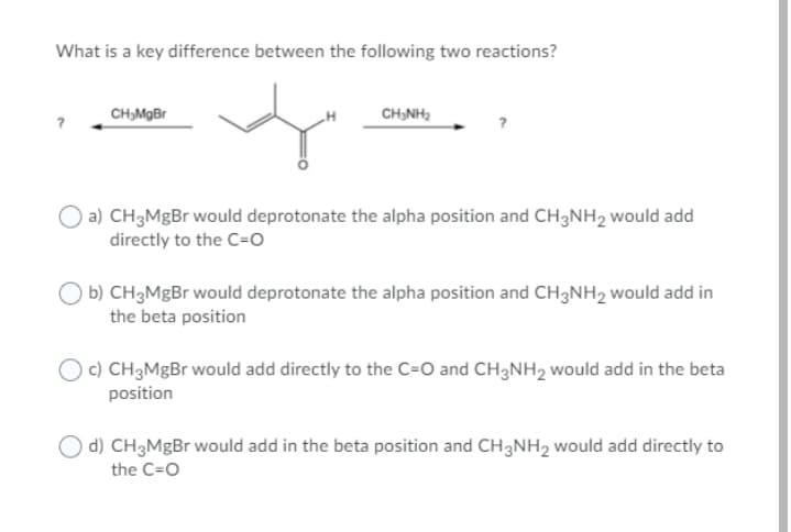 What is a key difference between the following two reactions?
CH,MgBr
CH,NH2
a) CH3MgBr would deprotonate the alpha position and CH3NH2 would add
directly to the C=O
b) CH3MGB would deprotonate the alpha position and CH3NH2 would add in
the beta position
O c) CH3MgBr would add directly to the C=O and CH3NH2 would add in the beta
position
O d) CH3M¤B would add in the beta position and CH3NH2 would add directly to
the C=O

