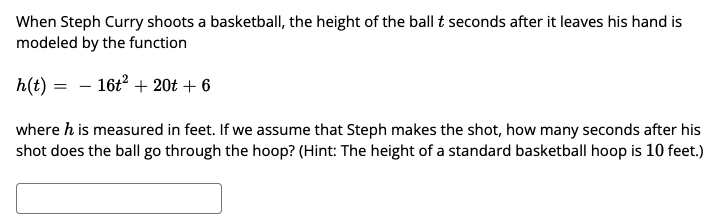 When Steph Curry shoots a basketball, the height of the ball t seconds after it leaves his hand is
modeled by the function
h(t)
- 16t2 + 20t + 6
where h is measured in feet. If we assume that Steph makes the shot, how many seconds after his
shot does the ball go through the hoop? (Hint: The height of a standard basketball hoop is 10 feet.)
