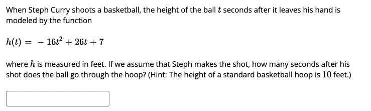 When Steph Curry shoots a basketball, the height of the ball t seconds after it leaves his hand is
modeled by the function
h(t) = - 16t? + 26t + 7
where h is measured in feet. If we assume that Steph makes the shot, how many seconds after his
shot does the ball go through the hoop? (Hint: The height of a standard basketball hoop is 10 feet.)
