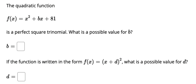 The quadratic function
f(x) = x? + bx + 81
is a perfect square trinomial. What is a possible value for b?
b =
If the function is written in the form f(x) = (x + d)*, what is a possible value for d?
d =
