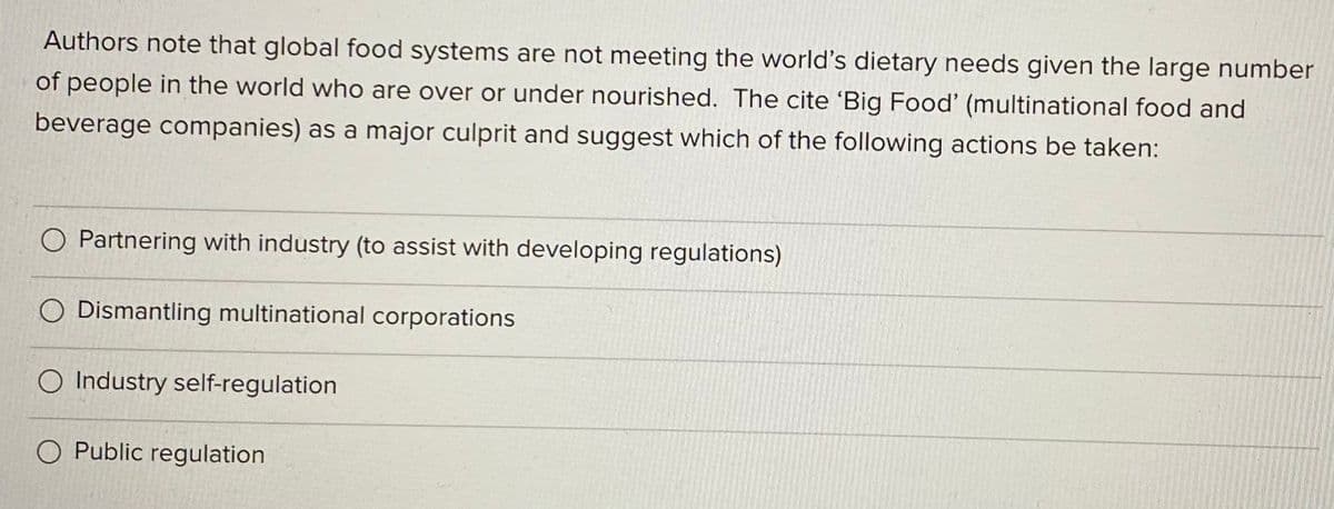 Authors note that global food systems are not meeting the world's dietary needs given the large number
of people in the world who are over or under nourished. The cite 'Big Food' (multinational food and
beverage companies) as a major culprit and suggest which of the following actions be taken:
O Partnering with industry (to assist with developing regulations)
Dismantling multinational corporations
O Industry self-regulation
O Public regulation
