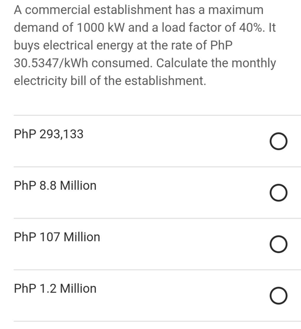 A commercial establishment has a maximum
demand of 1000 kW and a load factor of 40%. It
buys electrical energy at the rate of PhP
30.5347/kWh consumed. Calculate the monthly
electricity bill of the establishment.
PhP 293,133
PhP 8.8 Million
PhP 107 Million
PhP 1.2 Million
