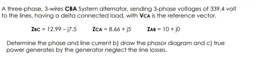 A three-phase, 3-wires CBA System alternator, sending 3-phase voltages of 339.4 volt
to the lines, having a delta connected load, with VCA is the reference vector.
ZBC = 12.99 – j7.5
ZCA = 8.66 + j5
ZAB = 10 + jo
Determine the phase and line current b) draw the phasor diagram and c) true
power generates by the generator neglect the line losses.
