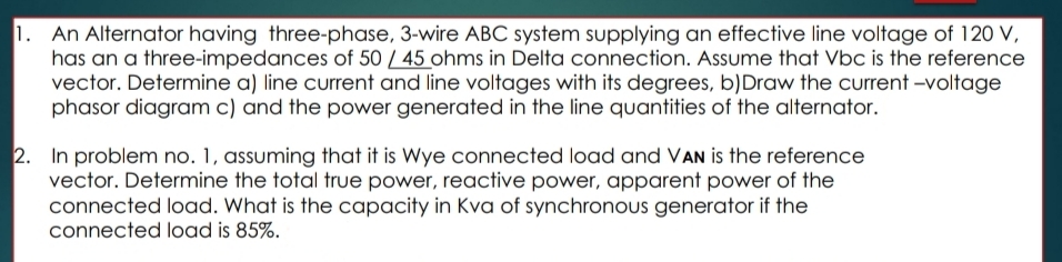 1. An Alternator having three-phase, 3-wire ABC system supplying an effective line voltage of 120 V,
has an a three-impedances of 50 / 45 ohms in Delta connection. Assume that Vbc is the reference
vector. Determine a) line current and line voltages with its degrees, b)Draw the current -voltage
phasor diagram c) and the power generated in the line quantities of the alternator.
2. In problem no. 1, assuming that it is Wye connected load and VAN is the reference
vector. Determine the total true power, reactive power, apparent power of the
connected load. What is the capacity in Kva of synchronous generator if the
connected load is 85%.
