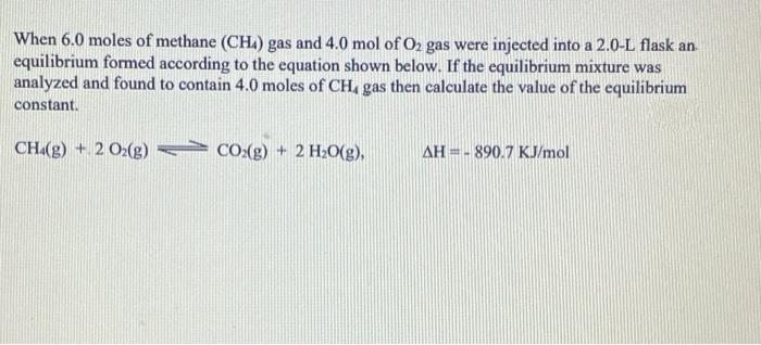 When 6.0 moles of methane (CH.) gas and 4.0 mol of O2 gas were injected into a 2.0-L flask an
equilibrium formed according to the equation shown below. If the equilibrium mixture was
analyzed and found to contain 4.0 moles of CH, gas then calculate the value of the equilibrium
constant.
CH(g) + 2 02(g) CO:(g) + 2 H2O(g),
AH =- 890.7 KJ/mol

