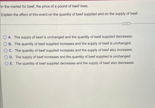 In the market for beef, the price of a pound of beef rises.
Explain the effect of this event on the quantity of beef supplied and on the supply of beef.
A. The supply of beef is unchanged and the quantity of beef supplied decreases.
B. The quantity of beef supplied increases and the supply of beef is unchanged.
OC. The quantity of beef supplied increases and the supply of beef also increases.
D. The supply of beef increases and the quantity of beef supplied is unchanged.
E. The quantity of beef supplied decreases and the supply of beef also decreases.
O O O
