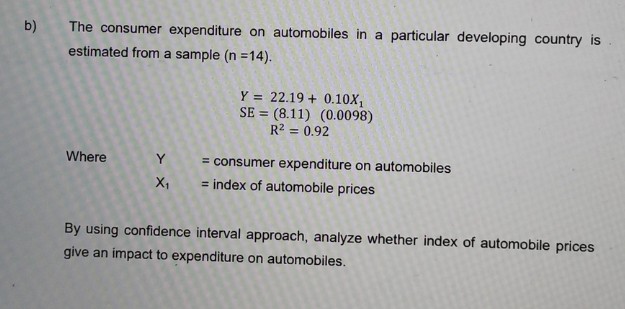 The consumer expenditure on automobiles in a particular developing country is
estimated from a sample (n =14).
Y = 22.19 + 0.10X,
SE = (8.11) (0.0098)
R2 = 0.92
Where
Y
= consumer expenditure on automobiles
X,
= index of automobile prices
By using confidence interval approach, analyze whether index of automobile prices
give an impact to expenditure on automobiles.
b)
