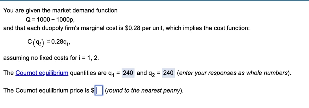 You are given the market demand function
Q = 1000 – 1000p,
and that each duopoly firm's marginal cost is $0.28 per unit, which implies the cost function:
C(4:) = 0.28q;,
assuming no fixed costs for i = 1, 2.
The Cournot equilibrium quantities are q, = 240 and q2
= 240 (enter your responses as whole numbers).
The Cournot equilibrium price is $| (round to the nearest penny).
