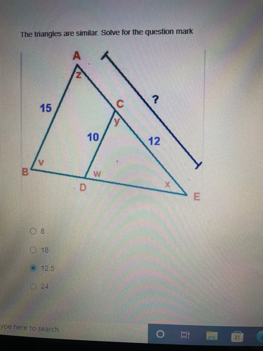 The triangles are similar. Solve for the question mark
A
15
10
12
B.
W
D.
8
18
O 12.5
O24
ype here to search
耳
