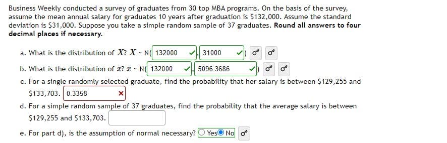 Business Weekly conducted a survey of graduates from 30 top MBA programs. On the basis of the survey,
assume the mean annual salary for graduates 10 years after graduation is $132,000. Assume the standard
deviation is $31,000. Suppose you take a simple random sample of 37 graduates. Round all answers to four
decimal places if necessary.
a. What is the distribution of X? X - N( 132000
31000
b. What is the distribution of ? T - N( 132000
c. For a single randomly selected graduate, find the probability that her salary is between $129,255 and
$133,703. 0.3358
5096.3686
d. For a simple random sample of 37 graduates, find the probability that the average salary is between
$129,255 and $133,703.
e. For part d), is the assumption of normal necessary?
YesO No
