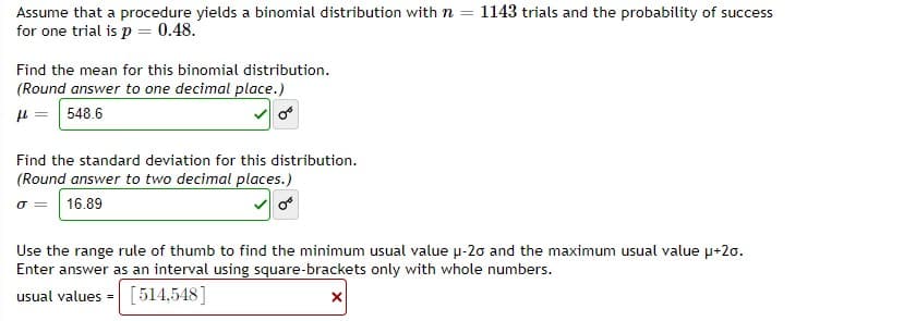 Assume that a procedure yields a binomial distribution with n = 1143 trials and the probability of success
for one trial is p = 0.48.
Find the mean for this binomial distribution.
(Round answer to one decimal place.)
H = 548.6
Find the standard deviation for this distribution.
(Round answer to two decimal places.)
16.89
Use the range rule of thumb to find the minimum usual value u-20 and the maximum usual value u+20.
Enter answer as an interval using square-brackets only with whole numbers.
usual values =
[514,548]
