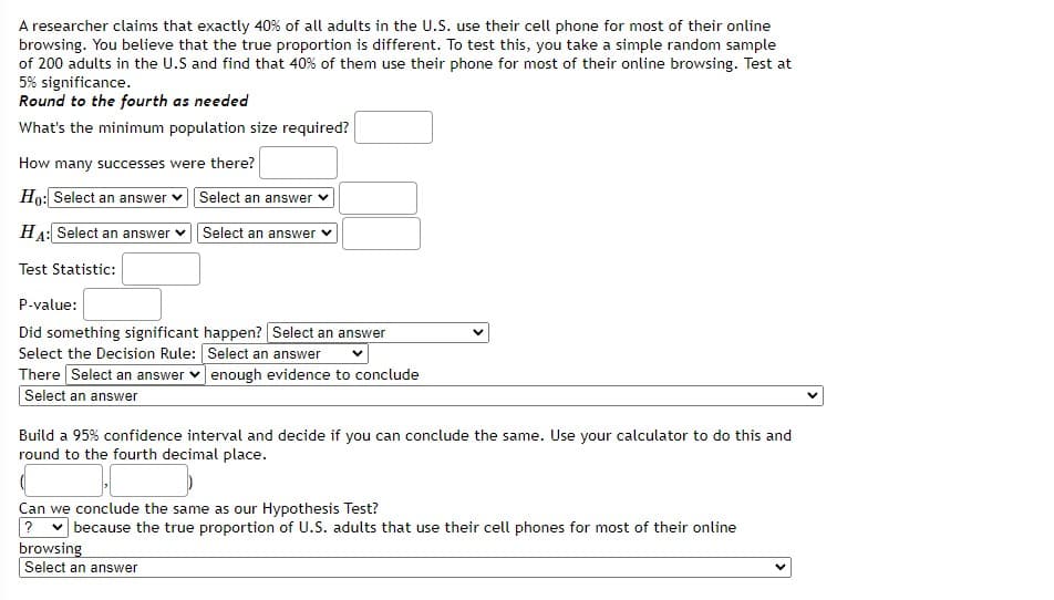 A researcher claims that exactly 40% of all adults in the U.S. use their cell phone for most of their online
browsing. You believe that the true proportion is different. To test this, you take a simple random sample
of 200 adults in the U.S and find that 40% of them use their phone for most of their online browsing. Test at
5% significance.
Round to the fourth as needed
What's the minimum population size required?
How many successes were there?
Ho: Select an answer
Select an answer v
HA: Select an answer v Select an answer
Test Statistic:
P-value:
Did something significant happen? Select an answer
Select the Decision Rule: Select an answer
There Select an answer v enough evidence to conclude
Select an answer
Build a 95% confidence interval and decide if you can conclude the same. Use your calculator to do this and
round to the fourth decimal place.
Can we conclude the same as our Hypothesis Test?
? v because the true proportion of U.S. adults that use their cell phones for most of their online
browsing
Select an answer
>
>
