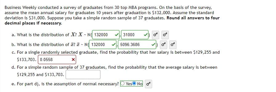 Business Weekly conducted a survey of graduates from 30 top MBA programs. On the basis of the survey,
assume the mean annual salary for graduates 10 years after graduation is $132,000. Assume the standard
deviation is $31,000. Suppose you take a simple random sample of 37 graduates. Round all answers to four
decimal places if necessary.
a. What is the distribution of X? X - N( 132000
31000
b. What is the distribution of ? T - N( 132000
c. For a single randomly selected graduate, find the probability that her salary is between $129,255 and
$133,703. 0.0558
d. For a simple random sample of 37 graduates, find the probability that the average salary is between
5096.3686
$129,255 and $133,703.
e. For part d), is the assumption of normal necessary?
YesO No o
