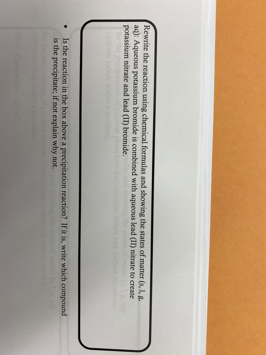 Rewrite the reaction using chemical formulas and showing the states of matter (s, 1, g,
aq): Aqueous potassium bromide is combined with aqueous lead (II) nitrate to create
potassium nitrate and lead (II) bromide.
oduct).
Is the reaction in the box above a precipitation reaction? If it is, write which compound
is the precipitate; if not explain why not.
Hint
