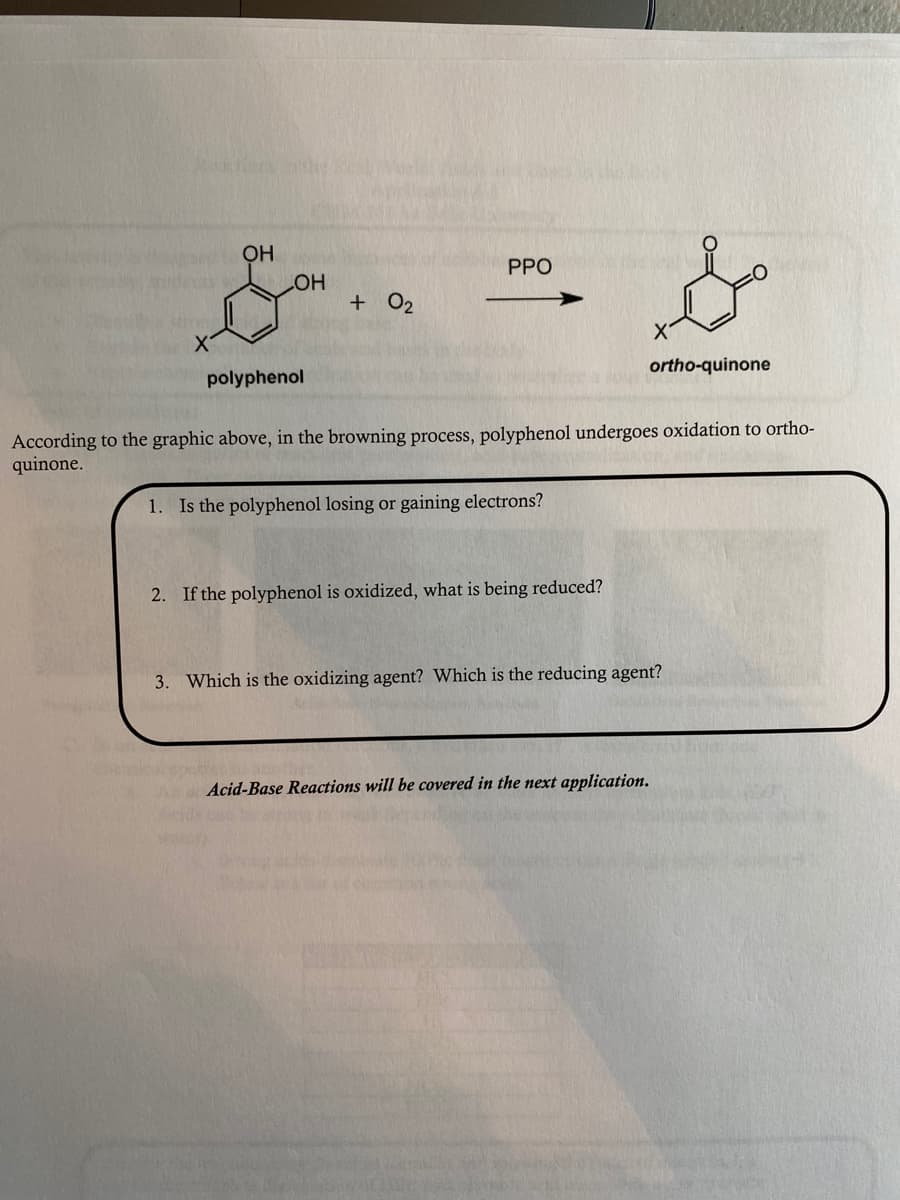 OH
PPO
HO
+ 02
polyphenol
ortho-quinone
According to the graphic above, in the browning process, polyphenol undergoes oxidation to ortho-
quinone.
1. Is the polyphenol losing or gaining electrons?
2. If the polyphenol is oxidized, what is being reduced?
3. Which is the oxidizing agent? Which is the reducing agent?
Acid-Base Reactions will be covered in the next application.

